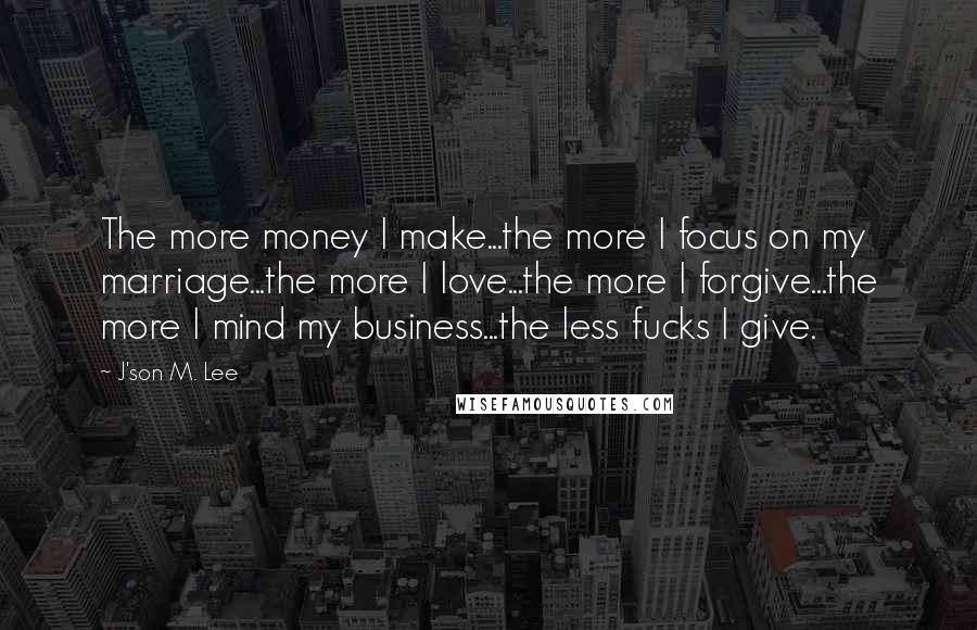 J'son M. Lee Quotes: The more money I make...the more I focus on my marriage...the more I love...the more I forgive...the more I mind my business...the less fucks I give.