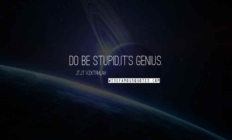 Jtjt Vzktrhlah Quotes: Do be stupid,it's genius.