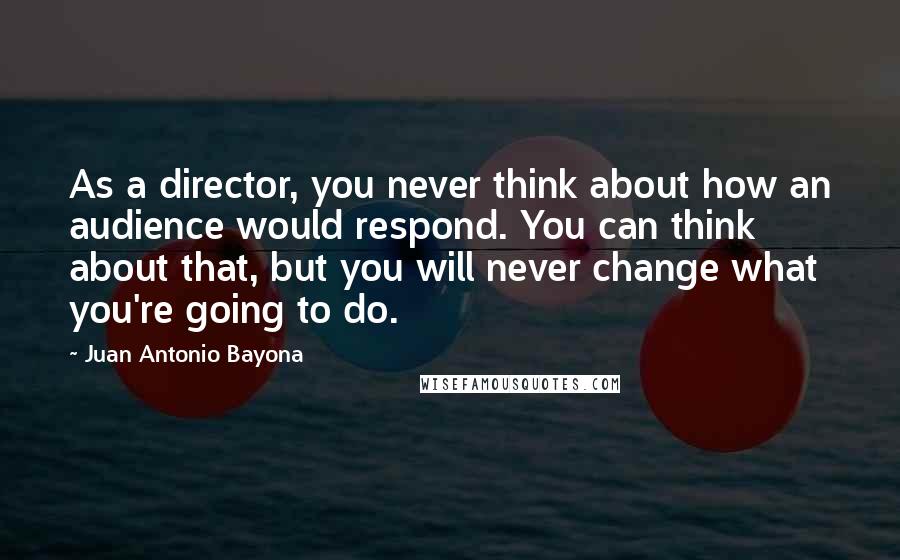Juan Antonio Bayona Quotes: As a director, you never think about how an audience would respond. You can think about that, but you will never change what you're going to do.