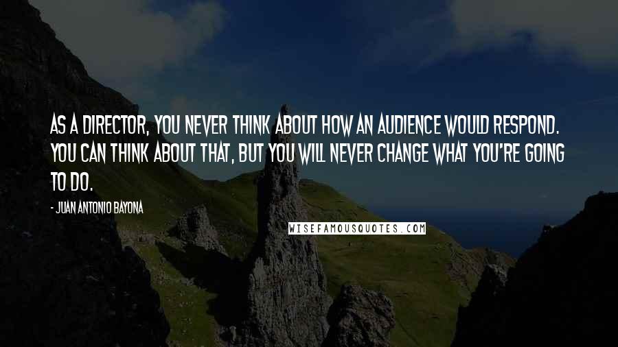 Juan Antonio Bayona Quotes: As a director, you never think about how an audience would respond. You can think about that, but you will never change what you're going to do.