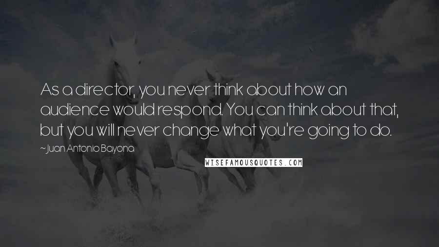 Juan Antonio Bayona Quotes: As a director, you never think about how an audience would respond. You can think about that, but you will never change what you're going to do.