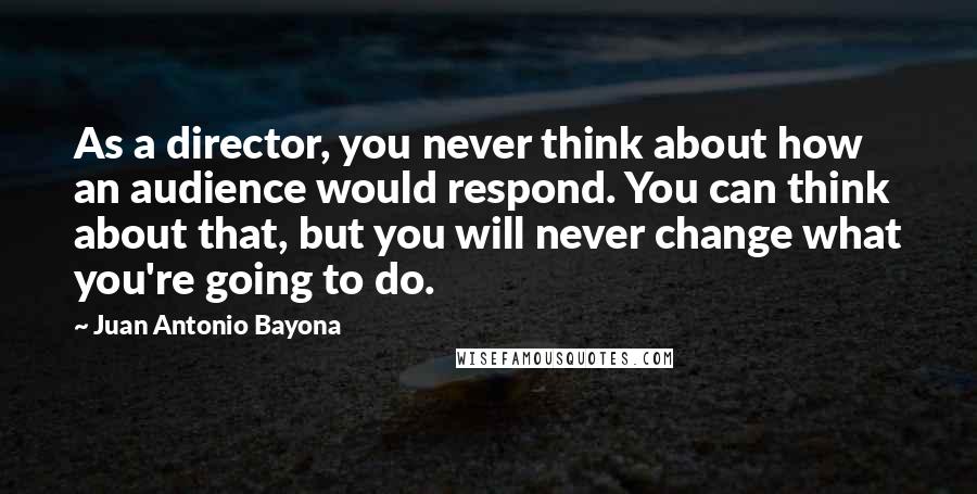 Juan Antonio Bayona Quotes: As a director, you never think about how an audience would respond. You can think about that, but you will never change what you're going to do.