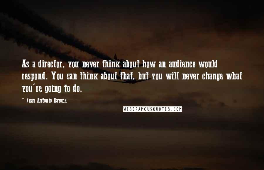 Juan Antonio Bayona Quotes: As a director, you never think about how an audience would respond. You can think about that, but you will never change what you're going to do.