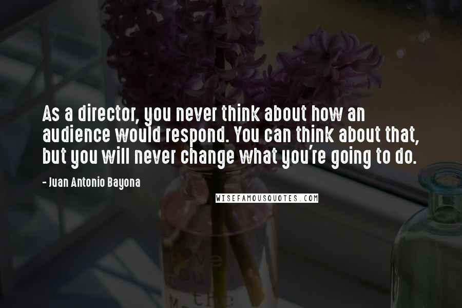 Juan Antonio Bayona Quotes: As a director, you never think about how an audience would respond. You can think about that, but you will never change what you're going to do.