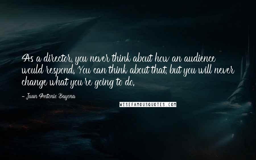 Juan Antonio Bayona Quotes: As a director, you never think about how an audience would respond. You can think about that, but you will never change what you're going to do.