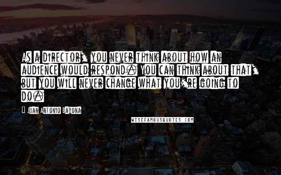 Juan Antonio Bayona Quotes: As a director, you never think about how an audience would respond. You can think about that, but you will never change what you're going to do.