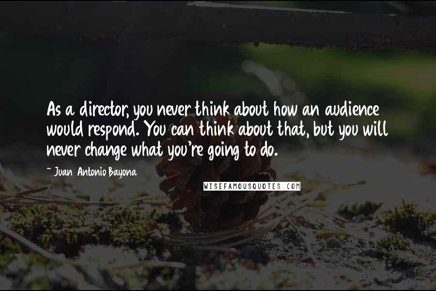 Juan Antonio Bayona Quotes: As a director, you never think about how an audience would respond. You can think about that, but you will never change what you're going to do.