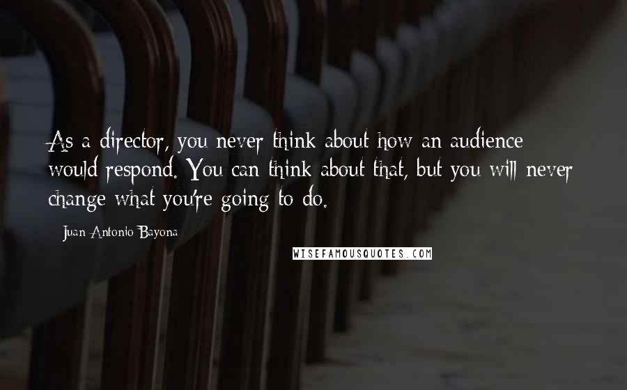 Juan Antonio Bayona Quotes: As a director, you never think about how an audience would respond. You can think about that, but you will never change what you're going to do.