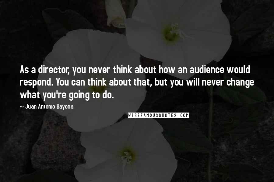 Juan Antonio Bayona Quotes: As a director, you never think about how an audience would respond. You can think about that, but you will never change what you're going to do.