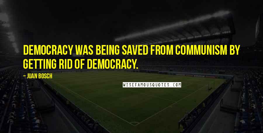 Juan Bosch Quotes: Democracy was being saved from Communism by getting rid of democracy.