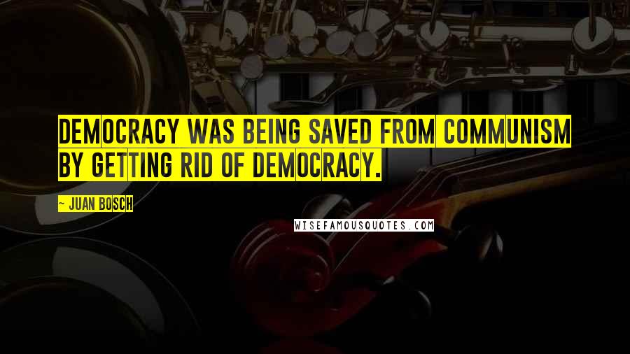 Juan Bosch Quotes: Democracy was being saved from Communism by getting rid of democracy.