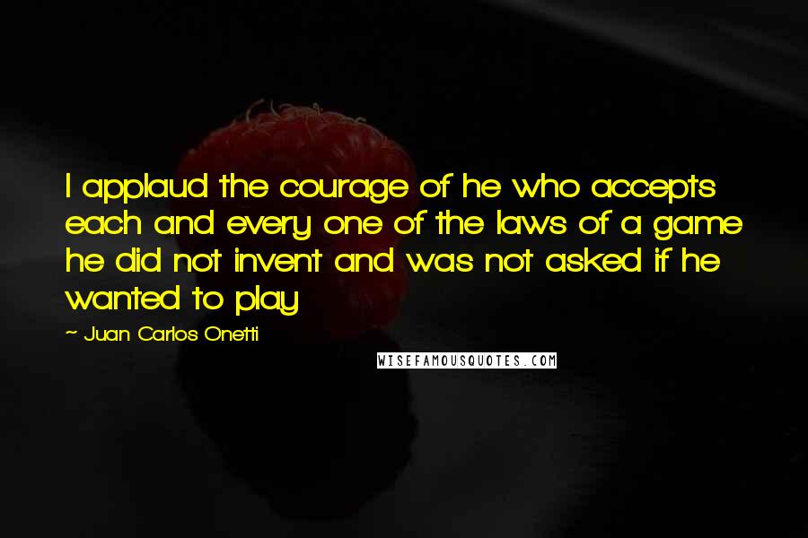 Juan Carlos Onetti Quotes: I applaud the courage of he who accepts each and every one of the laws of a game he did not invent and was not asked if he wanted to play