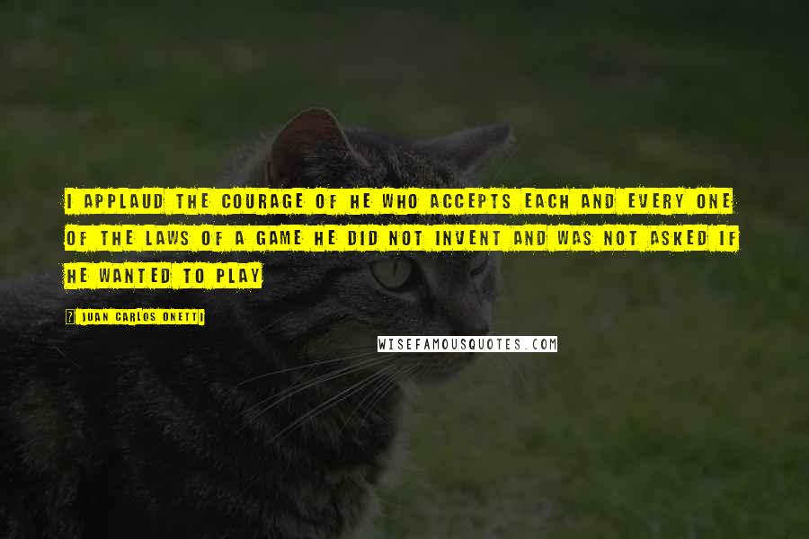 Juan Carlos Onetti Quotes: I applaud the courage of he who accepts each and every one of the laws of a game he did not invent and was not asked if he wanted to play