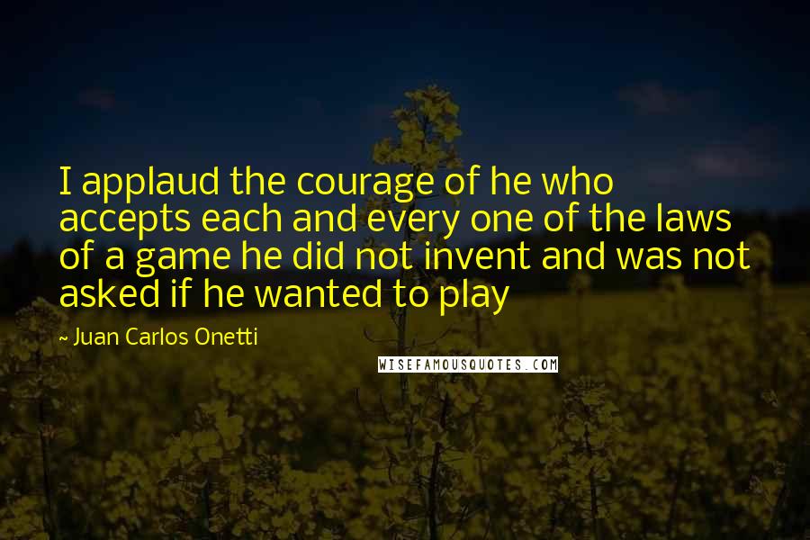 Juan Carlos Onetti Quotes: I applaud the courage of he who accepts each and every one of the laws of a game he did not invent and was not asked if he wanted to play