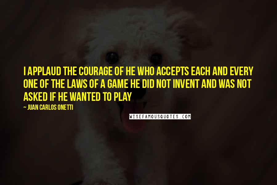 Juan Carlos Onetti Quotes: I applaud the courage of he who accepts each and every one of the laws of a game he did not invent and was not asked if he wanted to play