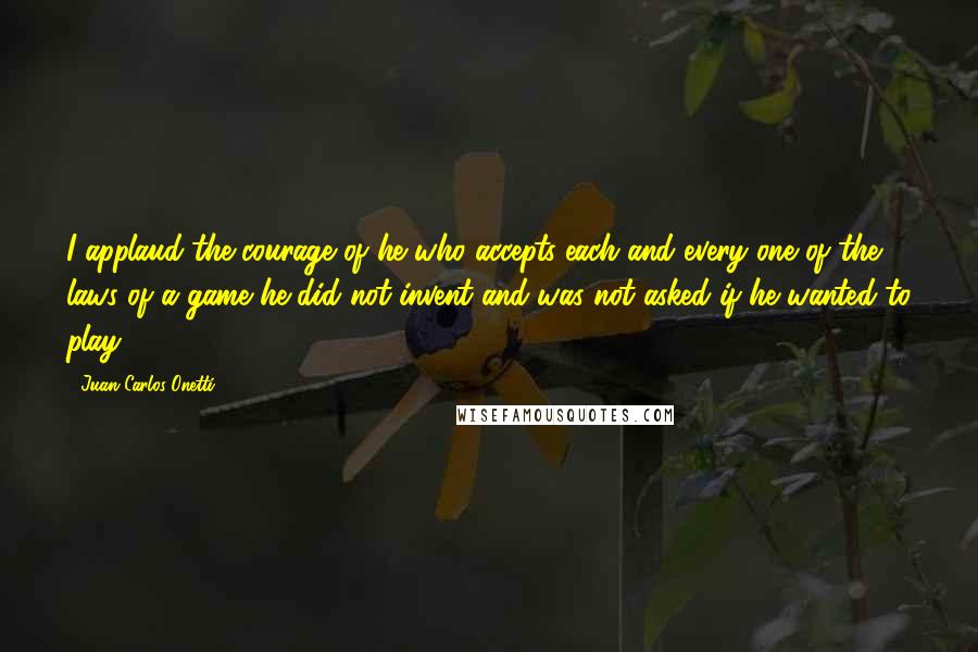 Juan Carlos Onetti Quotes: I applaud the courage of he who accepts each and every one of the laws of a game he did not invent and was not asked if he wanted to play