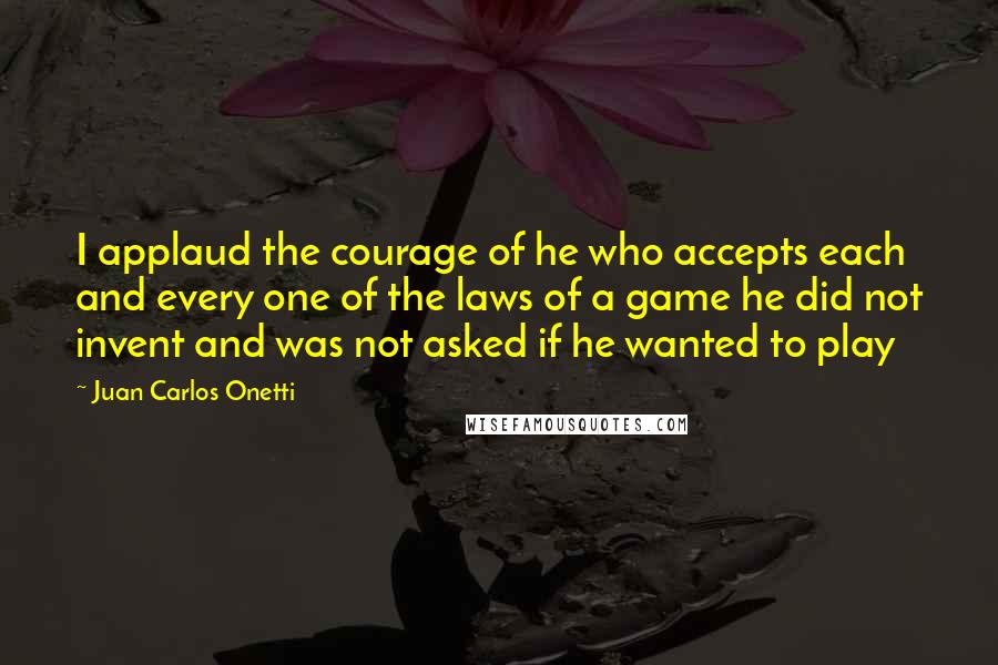 Juan Carlos Onetti Quotes: I applaud the courage of he who accepts each and every one of the laws of a game he did not invent and was not asked if he wanted to play