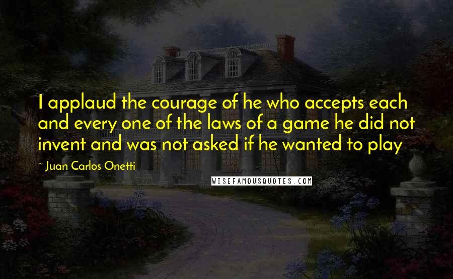 Juan Carlos Onetti Quotes: I applaud the courage of he who accepts each and every one of the laws of a game he did not invent and was not asked if he wanted to play