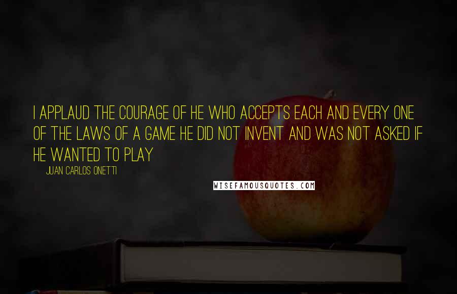 Juan Carlos Onetti Quotes: I applaud the courage of he who accepts each and every one of the laws of a game he did not invent and was not asked if he wanted to play