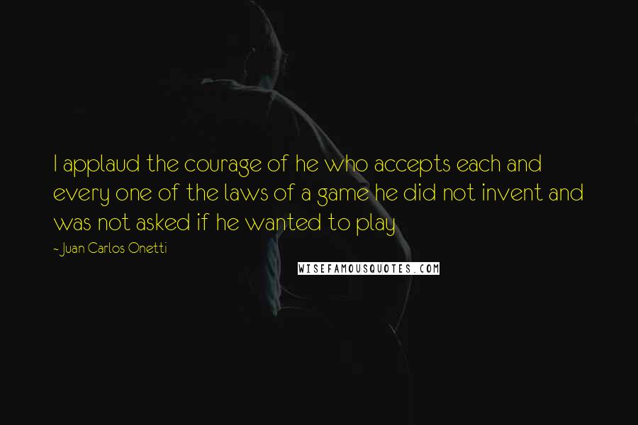 Juan Carlos Onetti Quotes: I applaud the courage of he who accepts each and every one of the laws of a game he did not invent and was not asked if he wanted to play