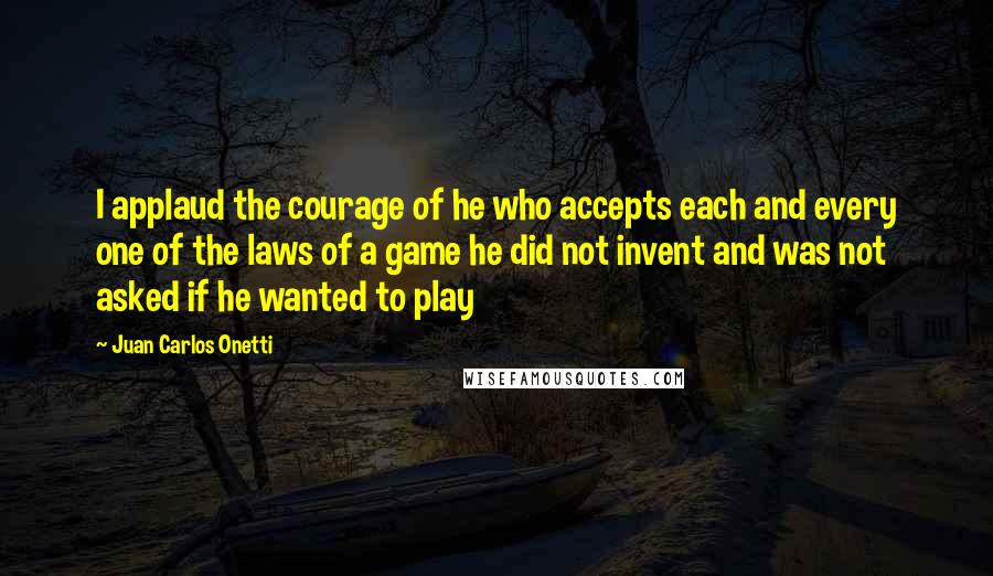 Juan Carlos Onetti Quotes: I applaud the courage of he who accepts each and every one of the laws of a game he did not invent and was not asked if he wanted to play