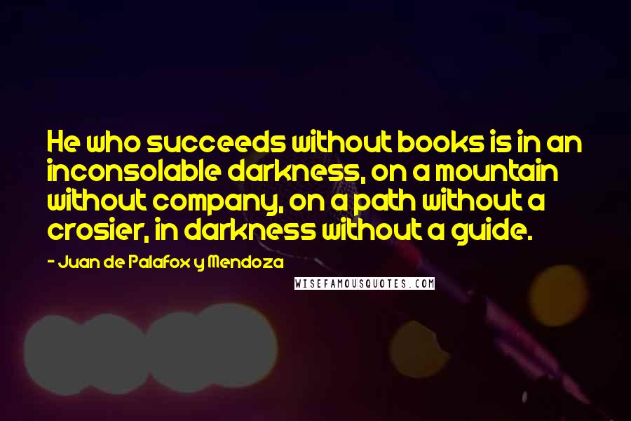 Juan De Palafox Y Mendoza Quotes: He who succeeds without books is in an inconsolable darkness, on a mountain without company, on a path without a crosier, in darkness without a guide.