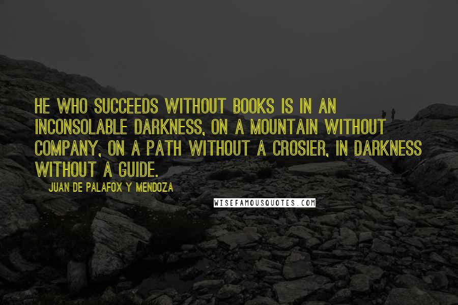 Juan De Palafox Y Mendoza Quotes: He who succeeds without books is in an inconsolable darkness, on a mountain without company, on a path without a crosier, in darkness without a guide.