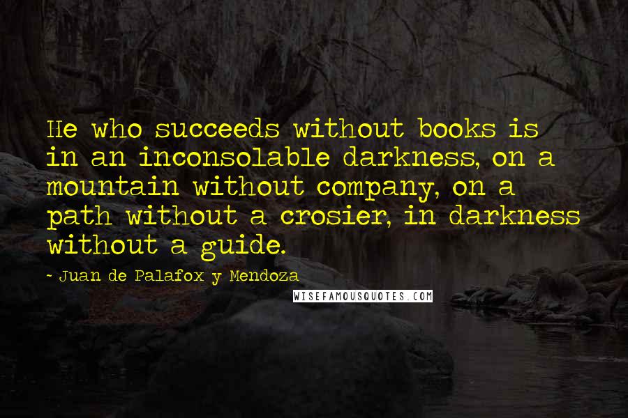 Juan De Palafox Y Mendoza Quotes: He who succeeds without books is in an inconsolable darkness, on a mountain without company, on a path without a crosier, in darkness without a guide.