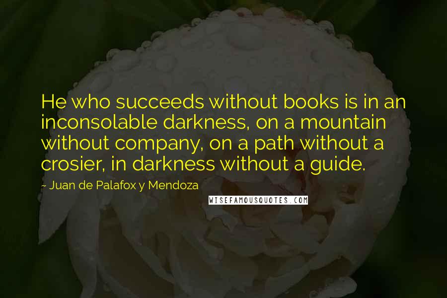 Juan De Palafox Y Mendoza Quotes: He who succeeds without books is in an inconsolable darkness, on a mountain without company, on a path without a crosier, in darkness without a guide.