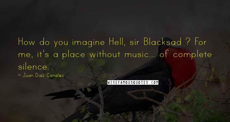 Juan Diaz Canales Quotes: How do you imagine Hell, sir Blacksad ? For me, it's a place without music... of complete silence.