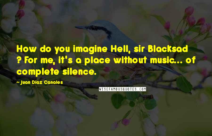 Juan Diaz Canales Quotes: How do you imagine Hell, sir Blacksad ? For me, it's a place without music... of complete silence.