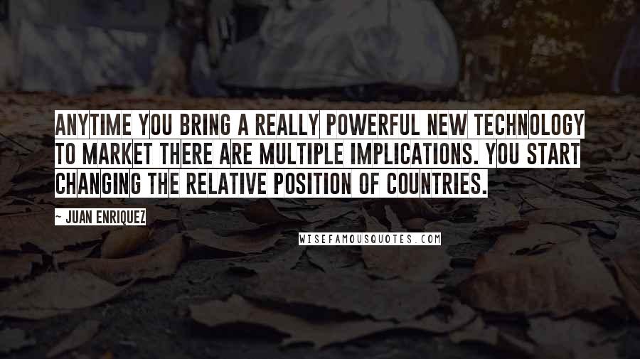 Juan Enriquez Quotes: Anytime you bring a really powerful new technology to market there are multiple implications. You start changing the relative position of countries.