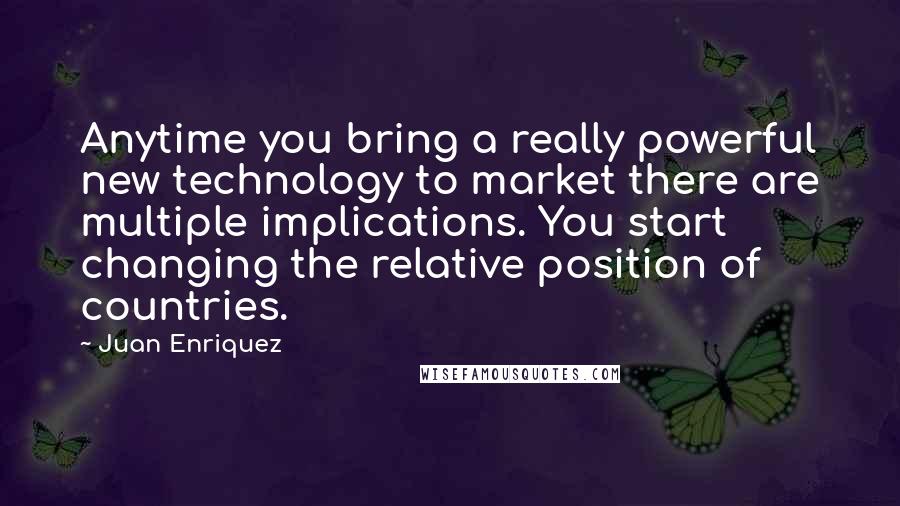 Juan Enriquez Quotes: Anytime you bring a really powerful new technology to market there are multiple implications. You start changing the relative position of countries.