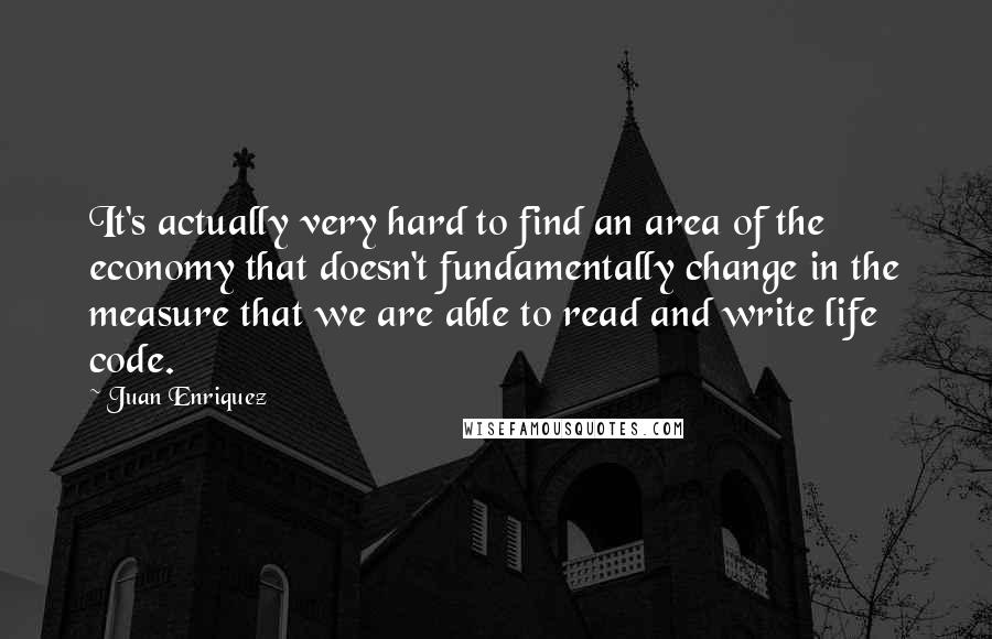 Juan Enriquez Quotes: It's actually very hard to find an area of the economy that doesn't fundamentally change in the measure that we are able to read and write life code.