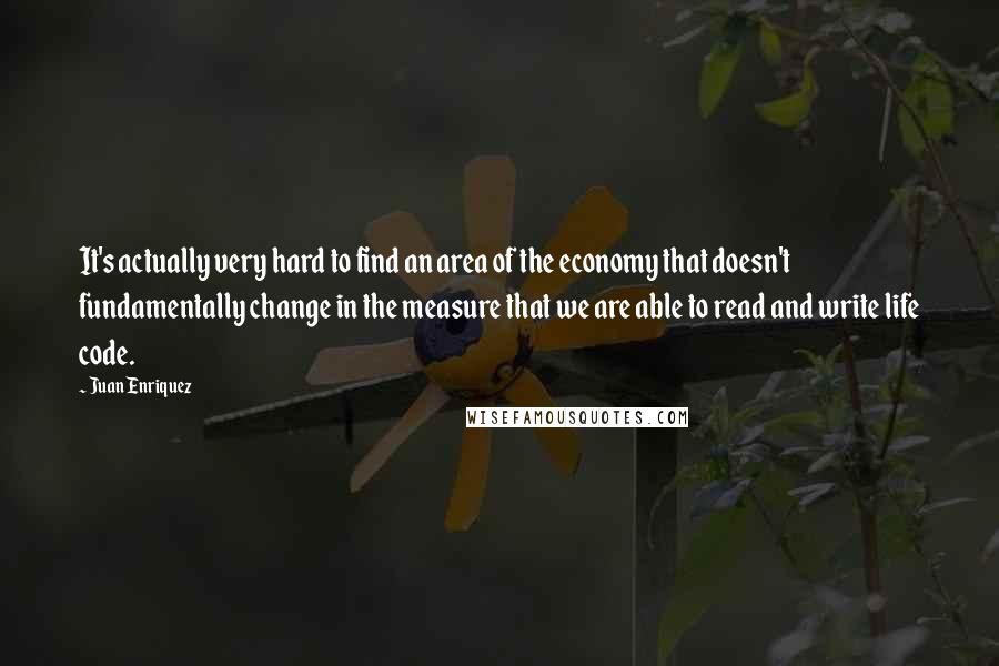 Juan Enriquez Quotes: It's actually very hard to find an area of the economy that doesn't fundamentally change in the measure that we are able to read and write life code.