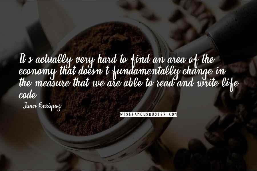 Juan Enriquez Quotes: It's actually very hard to find an area of the economy that doesn't fundamentally change in the measure that we are able to read and write life code.