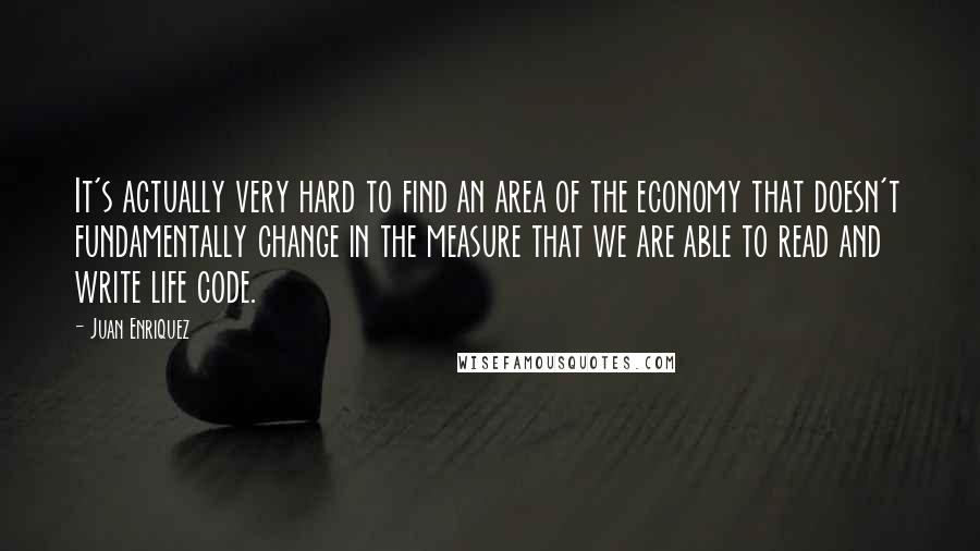 Juan Enriquez Quotes: It's actually very hard to find an area of the economy that doesn't fundamentally change in the measure that we are able to read and write life code.