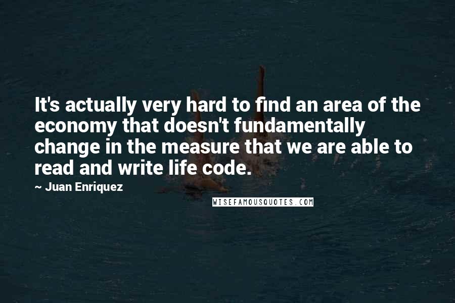 Juan Enriquez Quotes: It's actually very hard to find an area of the economy that doesn't fundamentally change in the measure that we are able to read and write life code.