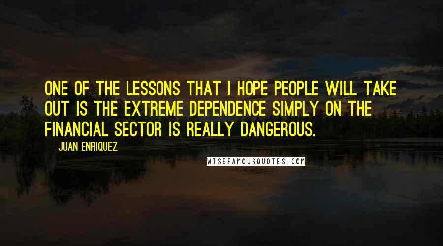 Juan Enriquez Quotes: One of the lessons that I hope people will take out is the extreme dependence simply on the financial sector is really dangerous.