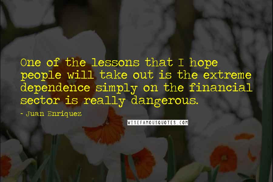 Juan Enriquez Quotes: One of the lessons that I hope people will take out is the extreme dependence simply on the financial sector is really dangerous.