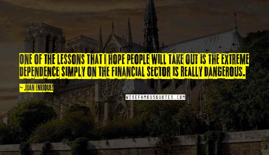 Juan Enriquez Quotes: One of the lessons that I hope people will take out is the extreme dependence simply on the financial sector is really dangerous.