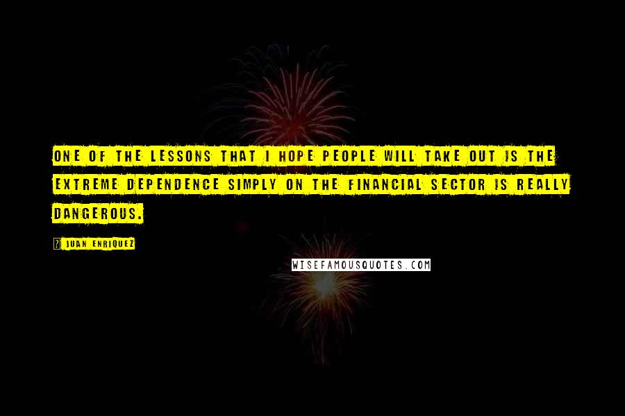 Juan Enriquez Quotes: One of the lessons that I hope people will take out is the extreme dependence simply on the financial sector is really dangerous.