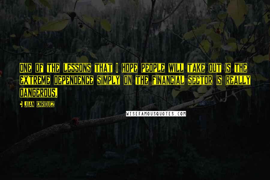 Juan Enriquez Quotes: One of the lessons that I hope people will take out is the extreme dependence simply on the financial sector is really dangerous.