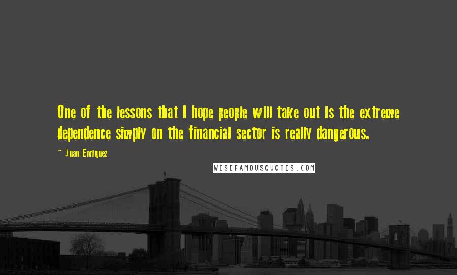 Juan Enriquez Quotes: One of the lessons that I hope people will take out is the extreme dependence simply on the financial sector is really dangerous.