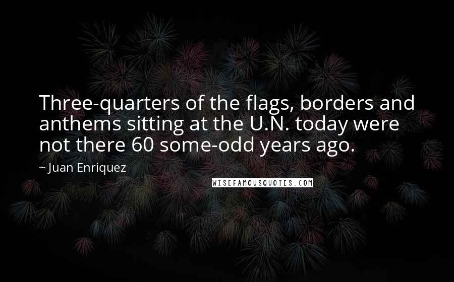 Juan Enriquez Quotes: Three-quarters of the flags, borders and anthems sitting at the U.N. today were not there 60 some-odd years ago.