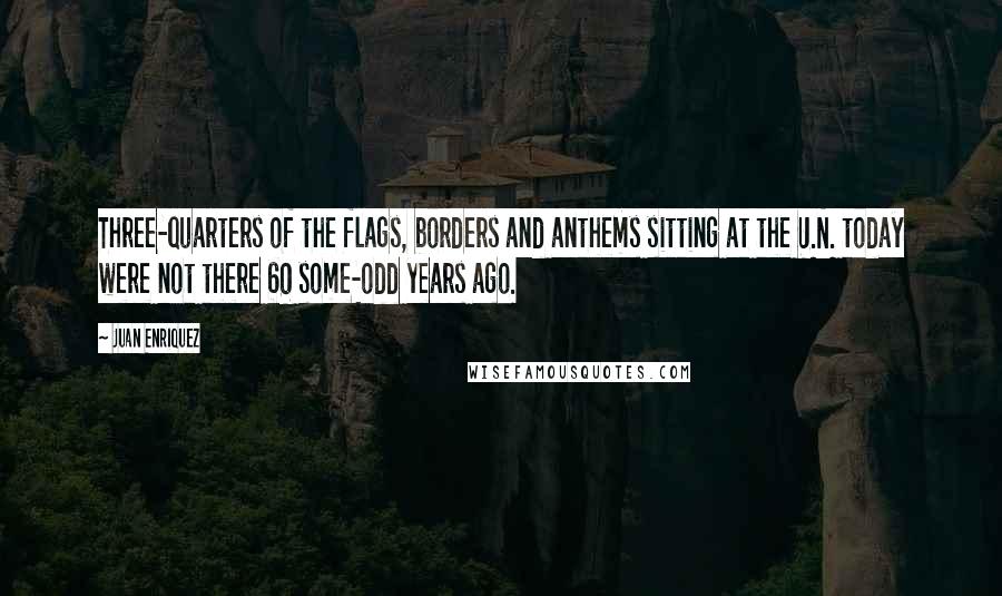 Juan Enriquez Quotes: Three-quarters of the flags, borders and anthems sitting at the U.N. today were not there 60 some-odd years ago.