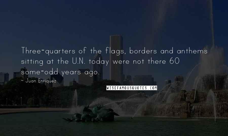 Juan Enriquez Quotes: Three-quarters of the flags, borders and anthems sitting at the U.N. today were not there 60 some-odd years ago.