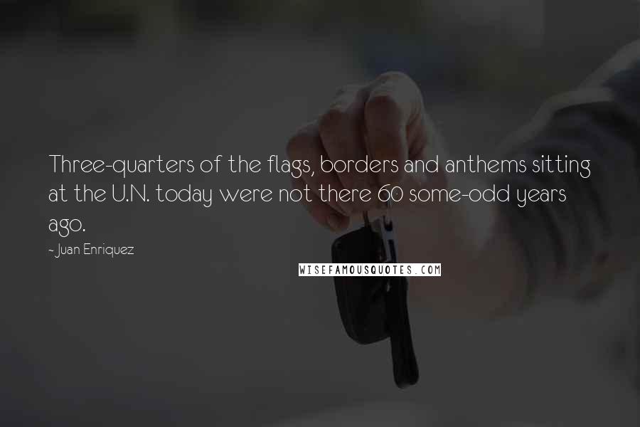 Juan Enriquez Quotes: Three-quarters of the flags, borders and anthems sitting at the U.N. today were not there 60 some-odd years ago.