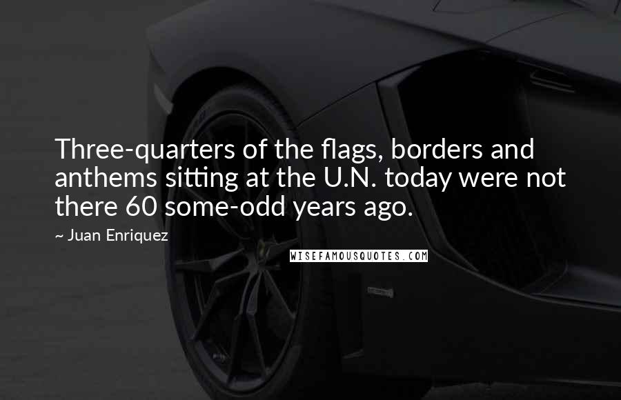 Juan Enriquez Quotes: Three-quarters of the flags, borders and anthems sitting at the U.N. today were not there 60 some-odd years ago.