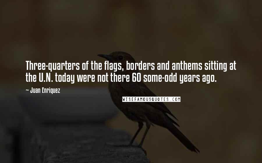 Juan Enriquez Quotes: Three-quarters of the flags, borders and anthems sitting at the U.N. today were not there 60 some-odd years ago.